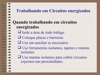 Trabalhando em Circuitos energizados
Quando trabalhando em circuitos
energizados
 Isole a área de todo tráfego
 Coloque placas e barreiras
 Use um auxiliar se necessário
 Use ferramentas isolantes, tapetes e mantas
isolantes
 Use mantas isolantes para cobrir circuitos
expostos nas proximidades
 