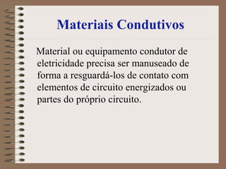 Materiais Condutivos
Material ou equipamento condutor de
eletricidade precisa ser manuseado de
forma a resguardá-los de contato com
elementos de circuito energizados ou
partes do próprio circuito.
 