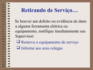 Retirando de Serviço…
Se houver um defeito ou evidência de dano
a alguma ferramenta elétrica ou
equipamento, notifique imediatamente seu
Supervisor:
 Remova o equipamento de serviço
 Informe aos seus colegas
 