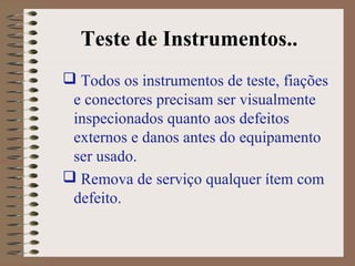 Teste de Instrumentos..
 Todos os instrumentos de teste, fiações
e conectores precisam ser visualmente
inspecionados quanto aos defeitos
externos e danos antes do equipamento
ser usado.
 Remova de serviço qualquer ítem com
defeito.
 