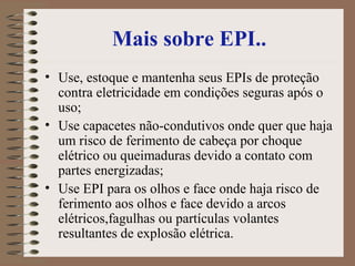 Mais sobre EPI..
• Use, estoque e mantenha seus EPIs de proteção
contra eletricidade em condições seguras após o
uso;
• Use capacetes não-condutivos onde quer que haja
um risco de ferimento de cabeça por choque
elétrico ou queimaduras devido a contato com
partes energizadas;
• Use EPI para os olhos e face onde haja risco de
ferimento aos olhos e face devido a arcos
elétricos,fagulhas ou partículas volantes
resultantes de explosão elétrica.
 