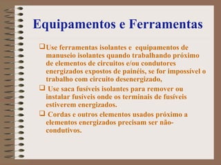 Equipamentos e Ferramentas
Use ferramentas isolantes e equipamentos de
manuseio isolantes quando trabalhando próximo
de elementos de circuitos e/ou condutores
energizados expostos de painéis, se for impossível o
trabalho com circuito desenergizado,
 Use saca fusíveis isolantes para remover ou
instalar fusíveis onde os terminais de fusíveis
estiverem energizados.
 Cordas e outros elementos usados próximo a
elementos energizados precisam ser não-
condutivos.
 