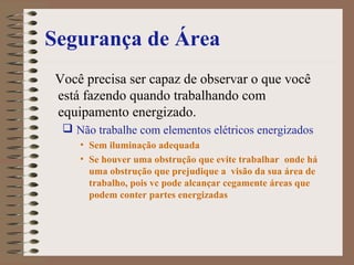 Segurança de Área
Você precisa ser capaz de observar o que você
está fazendo quando trabalhando com
equipamento energizado.
 Não trabalhe com elementos elétricos energizados
• Sem iluminação adequada
• Se houver uma obstrução que evite trabalhar onde há
uma obstrução que prejudique a visão da sua área de
trabalho, pois vc pode alcançar cegamente áreas que
podem conter partes energizadas
 