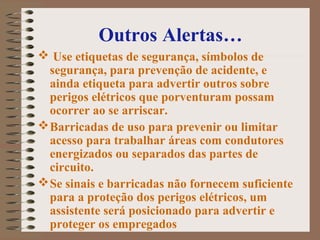 Outros Alertas…
 Use etiquetas de segurança, símbolos de
segurança, para prevenção de acidente, e
ainda etiqueta para advertir outros sobre
perigos elétricos que porventuram possam
ocorrer ao se arriscar.
Barricadas de uso para prevenir ou limitar
acesso para trabalhar áreas com condutores
energizados ou separados das partes de
circuito.
Se sinais e barricadas não fornecem suficiente
para a proteção dos perigos elétricos, um
assistente será posicionado para advertir e
proteger os empregados
 