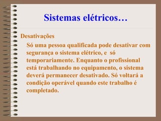Sistemas elétricos…
Desativações
Só uma pessoa qualificada pode desativar com
segurança o sistema elétrico, e só
temporariamente. Enquanto o profissional
está trabalhando no equipamento, o sistema
deverá permanecer desativado. Só voltará a
condição operável quando este trabalho é
completado.
 