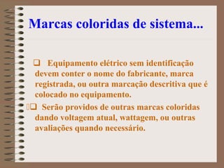 Marcas coloridas de sistema...
 Equipamento elétrico sem identificação
devem conter o nome do fabricante, marca
registrada, ou outra marcação descritiva que é
colocado no equipamento.
Serão providos de outras marcas coloridas
dando voltagem atual, wattagem, ou outras
avaliações quando necessário.
 