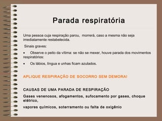Parada respiratória
 
Uma pessoa cuja respiração parou, morrerá, caso a mesma não seja
imediatamente restabelecida.
 Sinais graves:
• Observe o peito da vítima: se não se mexer, houve parada dos movimentos
respiratórios:
• Os lábios, língua e unhas ficam azulados.
 
APLIQUE RESPIRAÇÃO DE SOCORRO SEM DEMORA!
 
CAUSAS DE UMA PARADA DE RESPIRAÇÃO
Gases venenosos, afogamentos, sufocamento por gases, choque
elétrico,
vapores químicos, soterramento ou falta de oxigênio
 
