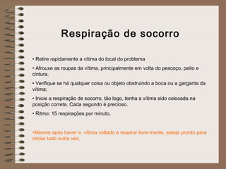 Respiração de socorro
 
• Retire rapidamente a vítima do local do problema
• Afrouxe as roupas da vítima, principalmente em volta do pescoço, peito e
cintura.
• Verifique se há qualquer coisa ou objeto obstruindo a boca ou a garganta da
vítima;
• Inicie a respiração de socorro, tão logo, tenha a vítima sido colocada na
posição correta. Cada segundo é precioso.
• Ritmo: 15 respirações por minuto.
•Mesmo após haver a vítima voltado a respirar livre-mente, esteja pronto para
iniciar tudo outra vez.
 