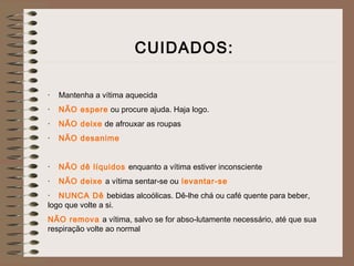 CUIDADOS:
·    Mantenha a vítima aquecida
·    NÃO espere ou procure ajuda. Haja logo.
·    NÃO deixe de afrouxar as roupas
·    NÃO desanime
 
·    NÃO dê líquidos enquanto a vítima estiver inconsciente
·    NÃO deixe a vítima sentar-se ou levantar-se
·    NUNCA Dê bebidas alcoólicas. Dê-lhe chá ou café quente para beber,
logo que volte a si.
NÃO remova a vítima, salvo se for abso-lutamente necessário, até que sua
respiração volte ao normal
 