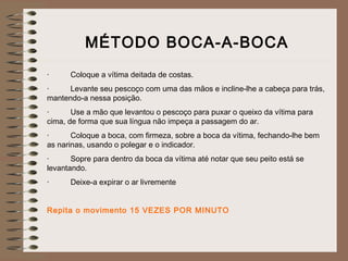MÉTODO BOCA-A-BOCA
·          Coloque a vítima deitada de costas.
·          Levante seu pescoço com uma das mãos e incline-lhe a cabeça para trás,
mantendo-a nessa posição.
·          Use a mão que levantou o pescoço para puxar o queixo da vítima para
cima, de forma que sua língua não impeça a passagem do ar.
·          Coloque a boca, com firmeza, sobre a boca da vítima, fechando-lhe bem
as narinas, usando o polegar e o indicador.
·          Sopre para dentro da boca da vítima até notar que seu peito está se
levantando.
·          Deixe-a expirar o ar livremente
  
Repita o movimento 15 VEZES POR MINUTO
 