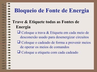 Bloqueio de Fonte de Energia
Trave & Etiquete todas as Fontes de
Energia
 Coloque a trava & Etiqueta em cada meio de
desconexão usado para desenergizar circuitos
 Coloque o cadeado de forma a prevenir meios
de operar os meios de comandos
 Coloque a etiqueta com cada cadeado
 