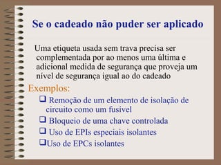 Se o cadeado não puder ser aplicado
Uma etiqueta usada sem trava precisa ser
complementada por ao menos uma última e
adicional medida de segurança que proveja um
nível de segurança igual ao do cadeado
Exemplos:
 Remoção de um elemento de isolação de
circuito como um fusível
 Bloqueio de uma chave controlada
 Uso de EPIs especiais isolantes
Uso de EPCs isolantes
 