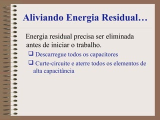 Aliviando Energia Residual…
Energia residual precisa ser eliminada
antes de iniciar o trabalho.
 Descarregue todos os capacitores
 Curte-circuite e aterre todos os elementos de
alta capacitância
 