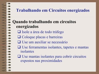 Trabalhando em Circuitos energizados
Quando trabalhando em circuitos
energizados
Isole a área de todo tráfego
Coloque placas e barreiras
Use um auxiliar se necessário
Use ferramentas isolantes, tapetes e mantas
isolantes
Use mantas isolantes para cobrir circuitos
expostos nas proximidades
 