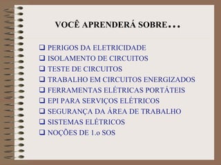 VOCÊ APRENDERÁ SOBRE…
PERIGOS DA ELETRICIDADE
ISOLAMENTO DE CIRCUITOS
TESTE DE CIRCUITOS
TRABALHO EM CIRCUITOS ENERGIZADOS
FERRAMENTAS ELÉTRICAS PORTÁTEIS
EPI PARA SERVIÇOS ELÉTRICOS
SEGURANÇA DA ÁREA DE TRABALHO
SISTEMAS ELÉTRICOS
NOÇÕES DE 1.o SOS
 