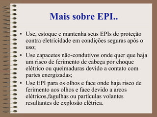 Mais sobre EPI..
• Use, estoque e mantenha seus EPIs de proteção
contra eletricidade em condições seguras após o
uso;
• Use capacetes não-condutivos onde quer que haja
um risco de ferimento de cabeça por choque
elétrico ou queimaduras devido a contato com
partes energizadas;
• Use EPI para os olhos e face onde haja risco de
ferimento aos olhos e face devido a arcos
elétricos,fagulhas ou partículas volantes
resultantes de explosão elétrica.
 