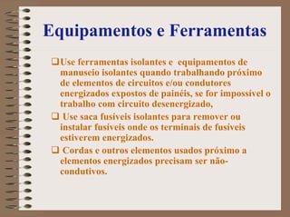 Equipamentos e Ferramentas
Use ferramentas isolantes e equipamentos de
manuseio isolantes quando trabalhando próximo
de elementos de circuitos e/ou condutores
energizados expostos de painéis, se for impossível o
trabalho com circuito desenergizado,
Use saca fusíveis isolantes para remover ou
instalar fusíveis onde os terminais de fusíveis
estiverem energizados.
Cordas e outros elementos usados próximo a
elementos energizados precisam ser não-
condutivos.
 