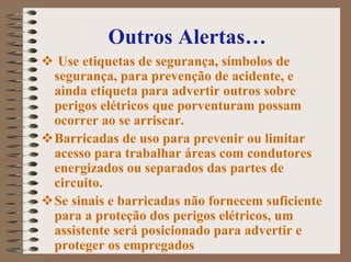 Outros Alertas…
Use etiquetas de segurança, símbolos de
segurança, para prevenção de acidente, e
ainda etiqueta para advertir outros sobre
perigos elétricos que porventuram possam
ocorrer ao se arriscar.
Barricadas de uso para prevenir ou limitar
acesso para trabalhar áreas com condutores
energizados ou separados das partes de
circuito.
Se sinais e barricadas não fornecem suficiente
para a proteção dos perigos elétricos, um
assistente será posicionado para advertir e
proteger os empregados
 