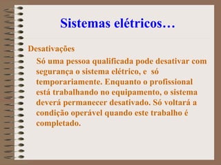 Sistemas elétricos…
Desativações
Só uma pessoa qualificada pode desativar com
segurança o sistema elétrico, e só
temporariamente. Enquanto o profissional
está trabalhando no equipamento, o sistema
deverá permanecer desativado. Só voltará a
condição operável quando este trabalho é
completado.
 