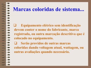 Marcas coloridas de sistema...
Equipamento elétrico sem identificação
devem conter o nome do fabricante, marca
registrada, ou outra marcação descritiva que é
colocado no equipamento.
Serão providos de outras marcas
coloridas dando voltagem atual, wattagem, ou
outras avaliações quando necessário.
 