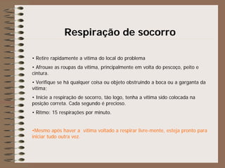Respiração de socorro
• Retire rapidamente a vítima do local do problema
• Afrouxe as roupas da vítima, principalmente em volta do pescoço, peito e
cintura.
• Verifique se há qualquer coisa ou objeto obstruindo a boca ou a garganta da
vítima;
• Inicie a respiração de socorro, tão logo, tenha a vítima sido colocada na
posição correta. Cada segundo é precioso.
• Ritmo: 15 respirações por minuto.
•Mesmo após haver a vítima voltado a respirar livre-mente, esteja pronto para
iniciar tudo outra vez.
 