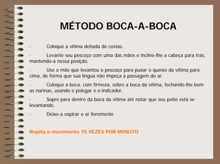 MÉTODO BOCA-A-BOCA
· Coloque a vítima deitada de costas.
· Levante seu pescoço com uma das mãos e incline-lhe a cabeça para trás,
mantendo-a nessa posição.
· Use a mão que levantou o pescoço para puxar o queixo da vítima para
cima, de forma que sua língua não impeça a passagem do ar.
· Coloque a boca, com firmeza, sobre a boca da vítima, fechando-lhe bem
as narinas, usando o polegar e o indicador.
· Sopre para dentro da boca da vítima até notar que seu peito está se
levantando.
· Deixe-a expirar o ar livremente
Repita o movimento 15 VEZES POR MINUTO
 
