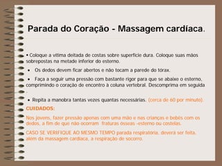 Parada do Coração - Massagem cardíaca.
Coloque a vítima deitada de costas sobre superfície dura. Coloque suas mãos
sobrepostas na metade inferior do esterno.
• Os dedos devem ficar abertos e não tocam a parede do tórax.
• Faça a seguir uma pressão com bastante rigor para que se abaixe o esterno,
comprimindo o coração de encontro à coluna vertebral. Descomprima em seguida
.
• Repita a manobra tantas vezes quantas necessárias. (cerca de 60 por minuto).
CUIDADOS:
Nos jovens, fazer pressão apenas com uma mão e nas crianças e bebês com os
dedos, a fim de que não ocorram fraturas ósseas -esterno ou costelas.
CASO SE VERIFIQUE AO MESMO TEMPO parada respiratória, deverá ser feita,
além da massagem cardíaca, a respiração de socorro.
 