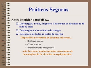 Práticas Seguras
Antes de iniciar o trabalho…
Desenergize, Trave, Etiquete e Teste todos os circuitos de 50
volts ou mais
Desenergize todas as fontes de energia
Desconecte de todas as fontes de energia
Dispositivos de controle de circuitos tais como…
– Botões de partida
– Chave seletora
– Intertravamento de segurança
…não devem ser usados sozinhos como meios de
desenergização de circuitos ou equipamentos.
 