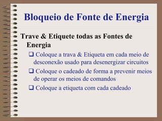 Bloqueio de Fonte de Energia
Trave & Etiquete todas as Fontes de
Energia
Coloque a trava & Etiqueta em cada meio de
desconexão usado para desenergizar circuitos
Coloque o cadeado de forma a prevenir meios
de operar os meios de comandos
Coloque a etiqueta com cada cadeado
 