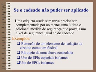 Se o cadeado não puder ser aplicado
Uma etiqueta usada sem trava precisa ser
complementada por ao menos uma última e
adicional medida de segurança que proveja um
nível de segurança igual ao do cadeado
Exemplos:
Remoção de um elemento de isolação de
circuito como um fusível
Bloqueio de uma chave controlada
Uso de EPIs especiais isolantes
Uso de EPCs isolantes
 