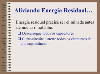 Aliviando Energia Residual…
Energia residual precisa ser eliminada antes
de iniciar o trabalho.
Descarregue todos os capacitores
Curte-circuite e aterre todos os elementos de
alta capacitância
 