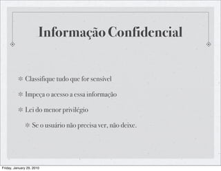 Informação Confidencial


              Classifique tudo que for sensível

              Impeça o acesso a essa informação

              Lei do menor privilégio

                   Se o usuário não precisa ver, não deixe.




Friday, January 29, 2010
 