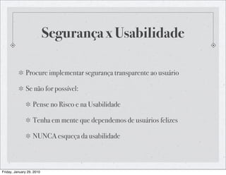 Segurança x Usabilidade

              Procure implementar segurança transparente ao usuário

              Se não for possível:

                   Pense no Risco e na Usabilidade

                   Tenha em mente que dependemos de usuários felizes

                   NUNCA esqueça da usabilidade



Friday, January 29, 2010
 