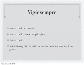 Vigie sempre

              Nunca confie no usuário

              Nunca confie em outras aplicações

              Nunca confie.

              Mantenha registro da onde, de quem e quando a informação for
              gerada




Friday, January 29, 2010
 
