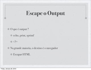 Escape o Output

              O que é output ?

                   echo, print, sprintf

                   <?=

              Na grande maioria, o destino é o navegador

                   Escapar HTML



Friday, January 29, 2010
 