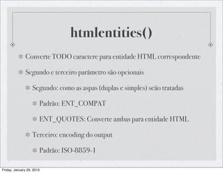 htmlentities()
              Converte TODO caractere para entidade HTML correspondente

              Segundo e terceiro parâmetro são opcionais

                   Segundo: como as aspas (duplas e simples) seão tratadas

                       Padrão: ENT_COMPAT

                       ENT_QUOTES: Converte ambas para entidade HTML

                   Terceiro: encoding do output

                       Padrão: ISO-8859-1

Friday, January 29, 2010
 