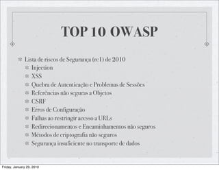 TOP 10 OWASP
              Lista de riscos de Segurança (rc1) de 2010
                 Injection
                 XSS
                 Quebra de Autenticação e Problemas de Sessões
                 Referências não seguras a Objetos
                 CSRF
                 Erros de Configuração
                 Falhas ao restringir acesso a URLs
                 Redirecionamentos e Encaminhamentos não seguros
                 Métodos de criptografia não seguros
                 Segurança insuficiente no transporte de dados


Friday, January 29, 2010
 
