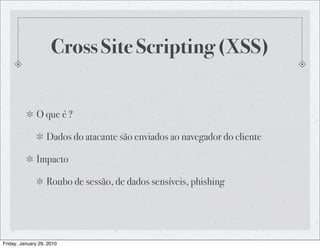 Cross Site Scripting (XSS)


              O que é ?

                   Dados do atacante são enviados ao navegador do cliente

              Impacto

                   Roubo de sessão, de dados sensíveis, phishing




Friday, January 29, 2010
 