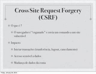 Cross Site Request Forgery
                              (CSRF)
              O que é ?

                   O navegador é “enganado” e envia um comando a um site
                   vulnerável

              Impacto

                   Iniciar transações (tranferência, logout, cancelamento)

                   Acesso sensível a dados

                   Mudança de dados da conta


Friday, January 29, 2010
 