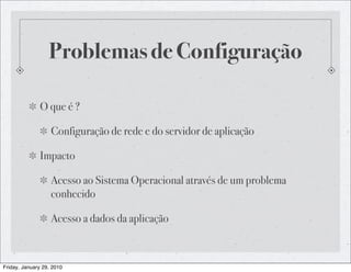 Problemas de Configuração

              O que é ?

                   Configuração de rede e do servidor de aplicação

              Impacto

                   Acesso ao Sistema Operacional através de um problema
                   conhecido

                   Acesso a dados da aplicação



Friday, January 29, 2010
 
