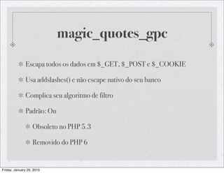 magic_quotes_gpc
              Escapa todos os dados em $_GET, $_POST e $_COOKIE

              Usa addslashes() e não escape nativo do seu banco

              Complica seu algoritmo de filtro

              Padrão: On

                   Obsoleto no PHP 5.3

                   Removido do PHP 6


Friday, January 29, 2010
 