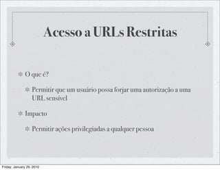 Acesso a URLs Restritas

              O que é?

                   Permitir que um usuário possa forjar uma autorização a uma
                   URL sensível

              Impacto

                   Permitir ações privilegiadas a qualquer pessoa




Friday, January 29, 2010
 