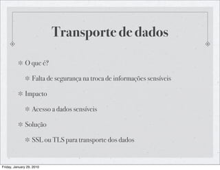 Transporte de dados

              O que é?

                   Falta de segurança na troca de informações sensíveis

              Impacto

                   Acesso a dados sensíveis

              Solução

                   SSL ou TLS para transporte dos dados


Friday, January 29, 2010
 