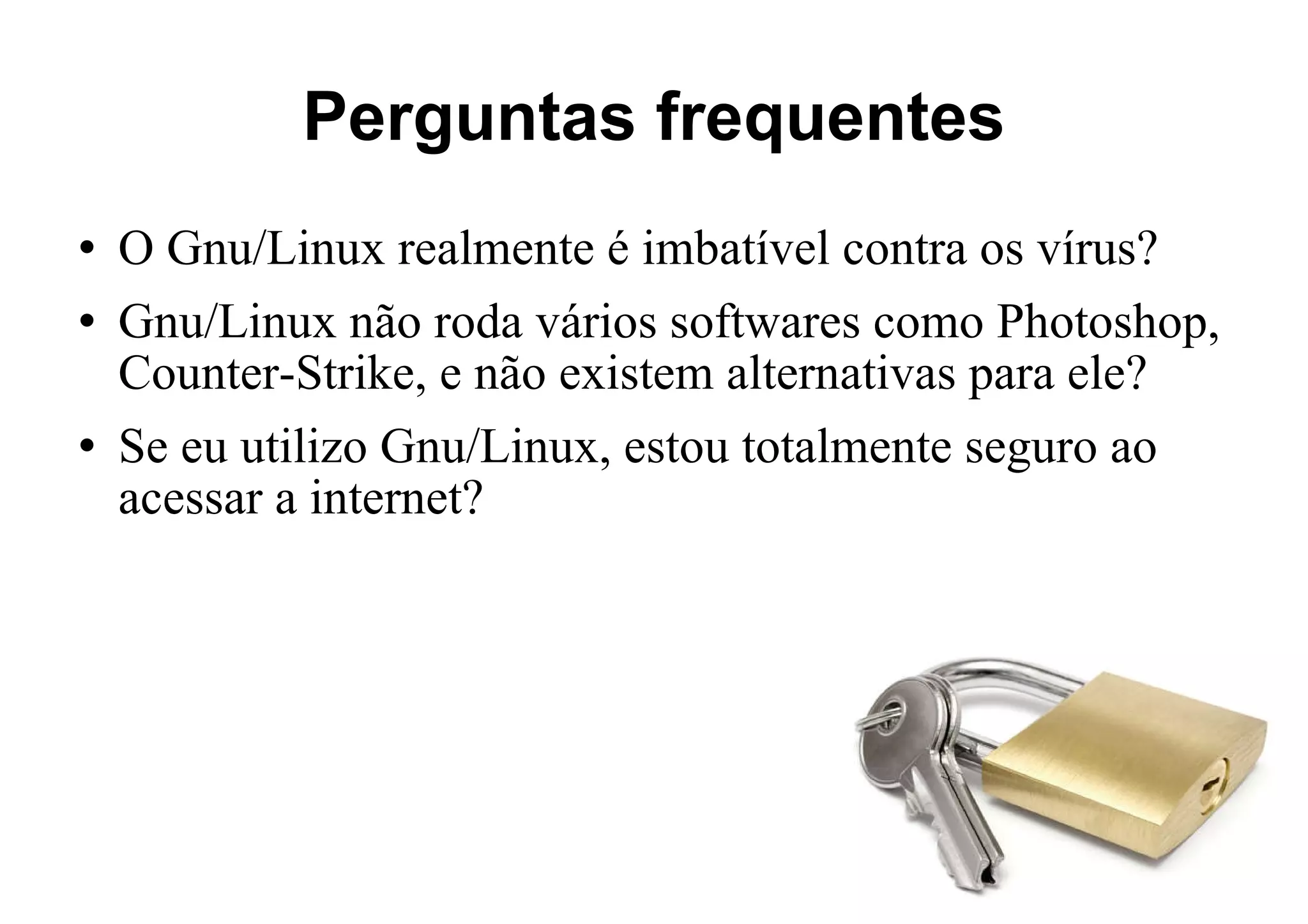 Perguntas frequentes O Gnu/Linux realmente é imbatível contra os vírus? Gnu/Linux não roda vários softwares como Photoshop, Counter-Strike, e não existem alternativas para ele? Se eu utilizo Gnu/Linux, estou totalmente seguro ao acessar a internet? 