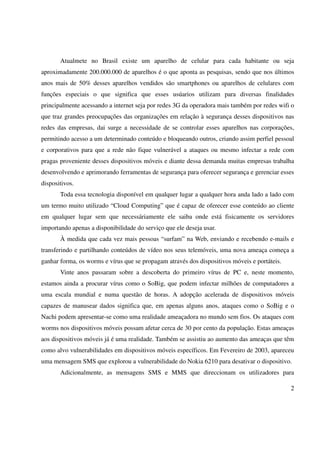 Atualmete no Brasil existe um aparelho de celular para cada habitante ou seja
aproximadamente 200.000.000 de aparelhos é o que aponta as pesquisas, sendo que nos últimos
anos mais de 50% desses aparelhos vendidos são smartphones ou aparelhos de celulares com
funções especiais o que significa que esses usúarios utilizam para diversas finalidades
principalmente acessando a internet seja por redes 3G da operadora mais também por redes wifi o
que traz grandes preocupações das organizações em relação à segurança desses dispositivos nas
redes das empresas, dai surge a necessidade de se controlar esses aparelhos nas corporações,
permitindo acesso a um determinado conteúdo e bloqueando outros, criando assim perfiel pessoal
e corporativos para que a rede não fique vulnerável a ataques ou mesmo infectar a rede com
pragas proveniente desses dispositivos móveis e diante dessa demanda muitas empresas trabalha
desenvolvendo e aprimorando ferramentas de segurança para oferecer segurança e gerenciar esses
dispositivos.
       Toda essa tecnologia disponível em qualquer lugar a qualquer hora anda lado a lado com
um termo muito utilizado “Cloud Computing” que é capaz de oferecer esse conteúdo ao cliente
em qualquer lugar sem que necessáriamente ele saiba onde está fisicamente os servidores
importando apenas a disponibilidade do serviço que ele deseja usar.
       À medida que cada vez mais pessoas “surfam” na Web, enviando e recebendo e-mails e
transferindo e partilhando conteúdos de vídeo nos seus telemóveis, uma nova ameaça começa a
ganhar forma, os worms e vírus que se propagam através dos dispositivos móveis e portáteis.
       Vinte anos passaram sobre a descoberta do primeiro vírus de PC e, neste momento,
estamos ainda a procurar vírus como o SoBig, que podem infectar milhões de computadores a
uma escala mundial e numa questão de horas. A adopção acelerada de dispositivos móveis
capazes de manusear dados significa que, em apenas alguns anos, ataques como o SoBig e o
Nachi podem apresentar-se como uma realidade ameaçadora no mundo sem fios. Os ataques com
worms nos dispositivos móveis possam afetar cerca de 30 por cento da população. Estas ameaças
aos dispositivos móveis já é uma realidade. Também se assistiu ao aumento das ameaças que têm
como alvo vulnerabilidades em dispositivos móveis específicos. Em Fevereiro de 2003, apareceu
uma mensagem SMS que explorou a vulnerabilidade do Nokia 6210 para desativar o dispositivo.
       Adicionalmente, as mensagens SMS e MMS que direccionam os utilizadores para

                                                                                              2
 