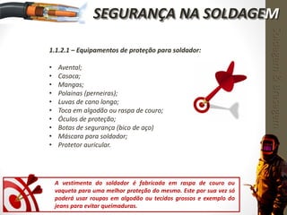 1.1.2.1 – Equipamentos de proteção para soldador:
• Avental;
• Casaca;
• Mangas;
• Polainas (perneiras);
• Luvas de cano longo;
• Toca em algodão ou raspa de couro;
• Óculos de proteção;
• Botas de segurança (bico de aço)
• Máscara para soldador;
• Protetor auricular.
A vestimenta do soldador é fabricada em raspa de couro ou
vaqueta para uma melhor proteção do mesmo. Este por sua vez só
poderá usar roupas em algodão ou tecidos grossos e exemplo do
jeans para evitar queimaduras.
Soldagem&Brasagem
SEGURANÇA NA SOLDAGEM
 