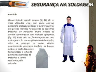 Aventais
Os aventais de modelo simples (fig.12) são os
mais utilizados, estes tem como objetivo
principal a proteção do tórax e a parte superior
das pernas, indicado na execução de pequenos
trabalhos de bancadas. Outro modelo de
avental apresenta-se com mangas agregadas
(fig. 13), estes pelo seu formato possuem uma
maior proteção em relação ao modelo simples,
além de proteger as partes citadas
anteriormente protegem também os braços,
ombros e parte das costas.
Sua aplicação é indicada
para quaisquer tipos de
trabalhos a serem
realizados pelo
soldador.
Soldagem&Brasagem
SEGURANÇA NA SOLDAGEM
 
