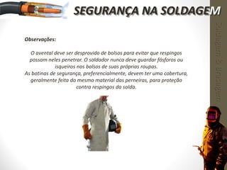 Observações:
O avental deve ser desprovido de bolsos para evitar que respingos
possam neles penetrar. O soldador nunca deve guardar fósforos ou
isqueiros nos bolsos de suas próprias roupas.
As botinas de segurança, preferencialmente, devem ter uma cobertura,
geralmente feita do mesmo material das perneiras, para proteção
contra respingos da solda.
Soldagem&Brasagem
SEGURANÇA NA SOLDAGEM
 