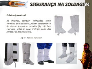 Polainas (perneiras)
As Polainas, também conhecidas como
Perneiras para soldador, podem apresentar-se
de diversas formas ou modelos (fig. 16). Este
elemento utiliza-se para proteger parte das
pernas e os pés do usuário.
Fig. 16 – Polainas (Perneiras)
Soldagem&Brasagem
SEGURANÇA NA SOLDAGEM
 