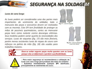 Luvas de cano longo
As luvas podem ser consideradas uma das partes mais
importantes da vestimenta do soldador, todo o
manuseio das peças e acessórios devem ser realizados
com as mesmas. Este EPI tem finalidade de proteger as
mãos de possíveis queimaduras, cortes ao manusear
peças bem como isolante contra descargas elétricas.
Seus modelos podem variar quanto às necessidades dos
serviços. Luvas de vaquetas (fig. 17) são mais flexíveis,
porém menos resistentes luvas de raspas de couro com
reforços na palma da mão (fig. 18) são usadas para
trabalhos maiores.
Deve-se evitar segurar peças muito quentes com as luvas
porque elas se deformam e perdem sua flexibilidade.
Soldagem&Brasagem
SEGURANÇA NA SOLDAGEM
 